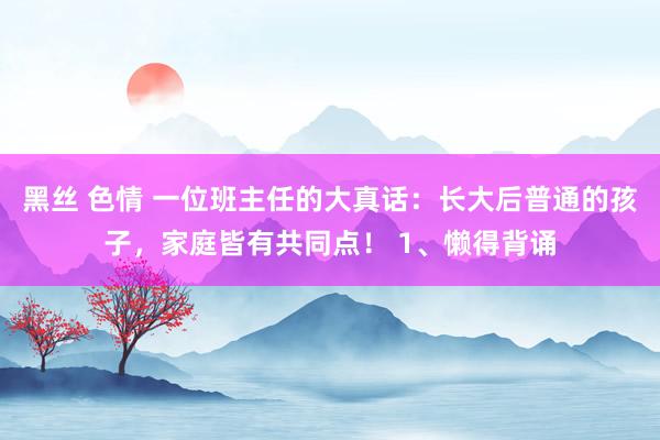 黑丝 色情 一位班主任的大真话：长大后普通的孩子，家庭皆有共同点！ 1、懒得背诵