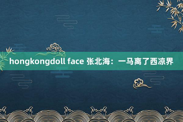 hongkongdoll face 张北海：一马离了西凉界