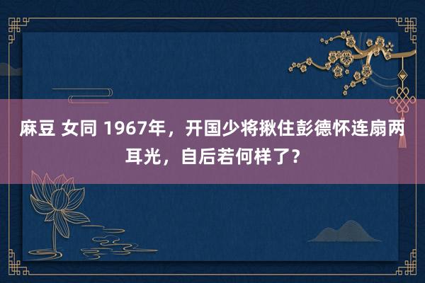 麻豆 女同 1967年，开国少将揪住彭德怀连扇两耳光，自后若何样了？