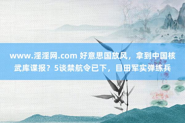 www.淫淫网.com 好意思国放风，拿到中国核武库谍报？5谈禁航令已下，目田军实弹练兵