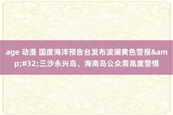 age 动漫 国度海洋预告台发布波澜黄色警报&#32;三沙永兴岛、海南岛公众需高度警惕