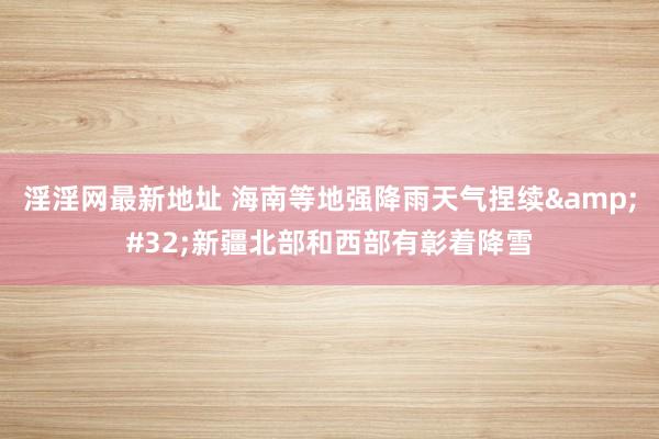 淫淫网最新地址 海南等地强降雨天气捏续&#32;新疆北部和西部有彰着降雪