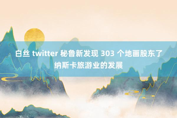 白丝 twitter 秘鲁新发现 303 个地画股东了纳斯卡旅游业的发展