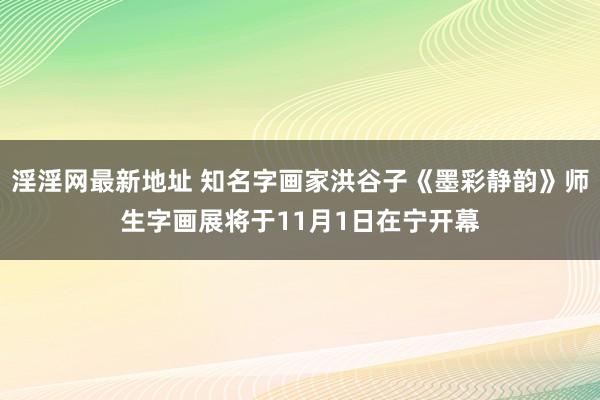 淫淫网最新地址 知名字画家洪谷子《墨彩静韵》师生字画展将于11月1日在宁开幕