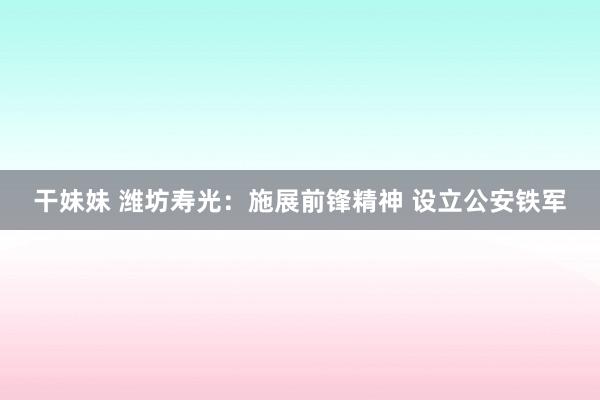 干妹妹 潍坊寿光：施展前锋精神 设立公安铁军