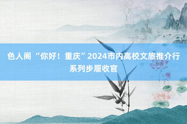 色人阁 “你好！重庆”2024市内高校文旅推介行系列步履收官