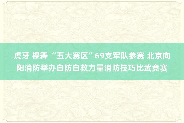 虎牙 裸舞 “五大赛区”69支军队参赛 北京向阳消防举办自防自救力量消防技巧比武竞赛