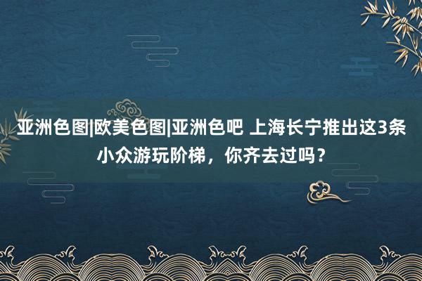 亚洲色图|欧美色图|亚洲色吧 上海长宁推出这3条小众游玩阶梯，你齐去过吗？