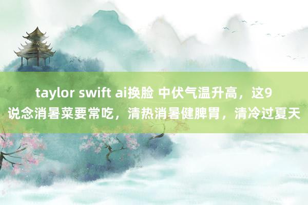 taylor swift ai换脸 中伏气温升高，这9说念消暑菜要常吃，清热消暑健脾胃，清冷过夏天