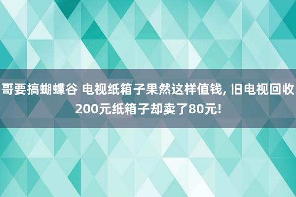 哥要搞蝴蝶谷 电视纸箱子果然这样值钱， 旧电视回收200元纸箱子却卖了80元!