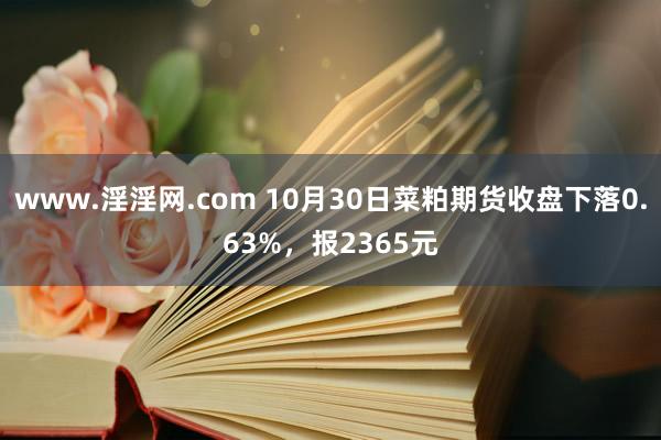 www.淫淫网.com 10月30日菜粕期货收盘下落0.63%，报2365元