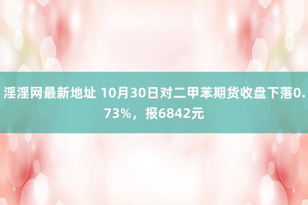 淫淫网最新地址 10月30日对二甲苯期货收盘下落0.73%，报6842元