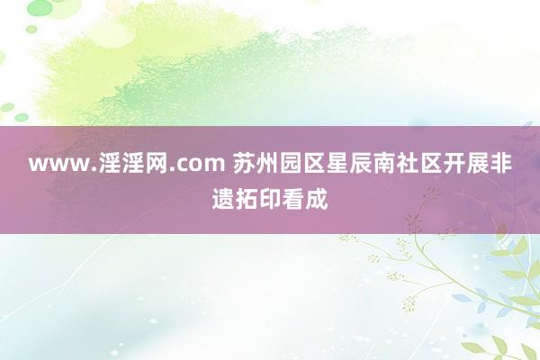 www.淫淫网.com 苏州园区星辰南社区开展非遗拓印看成