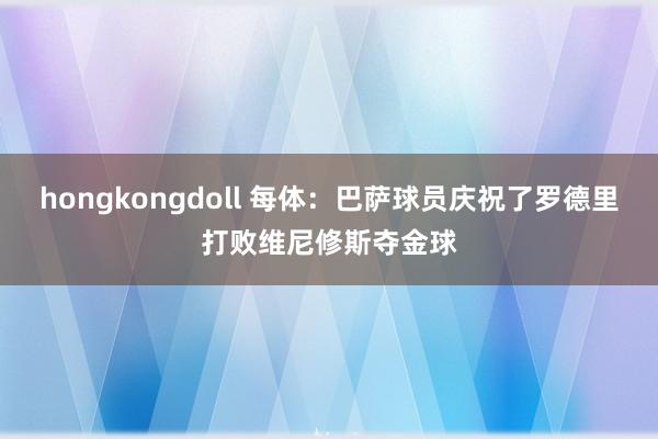 hongkongdoll 每体：巴萨球员庆祝了罗德里打败维尼修斯夺金球