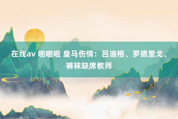 在线av 啪啪啦 皇马伤情：吕迪格、罗德里戈、裤袜缺席教师