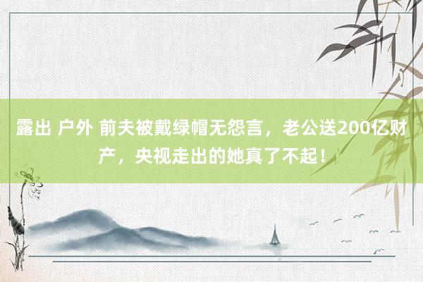 露出 户外 前夫被戴绿帽无怨言，老公送200亿财产，央视走出的她真了不起！