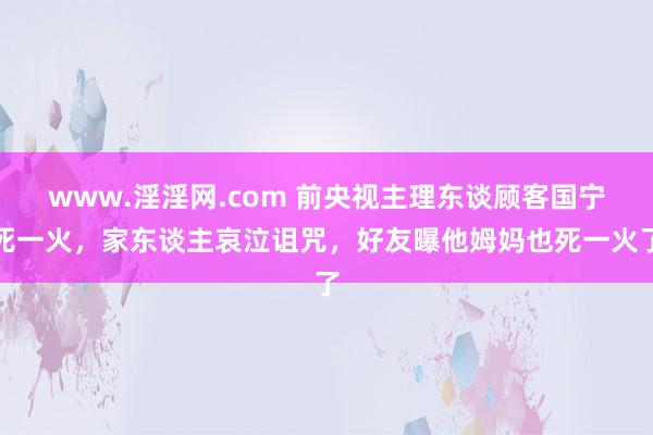 www.淫淫网.com 前央视主理东谈顾客国宁死一火，家东谈主哀泣诅咒，好友曝他姆妈也死一火了