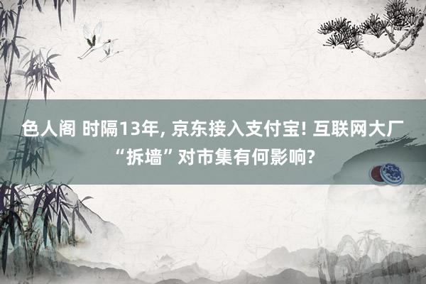 色人阁 时隔13年， 京东接入支付宝! 互联网大厂“拆墙”对市集有何影响?