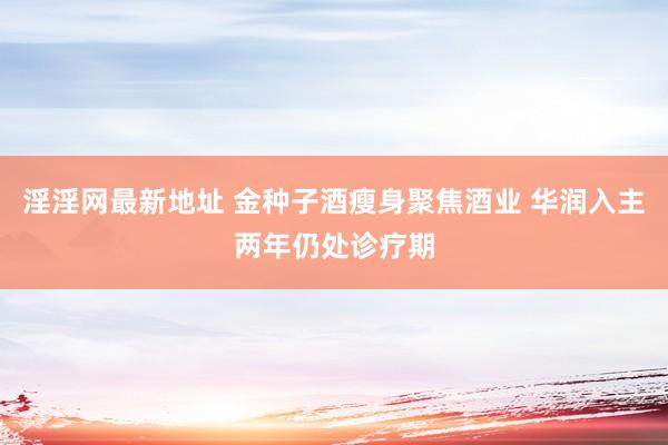 淫淫网最新地址 金种子酒瘦身聚焦酒业 华润入主两年仍处诊疗期