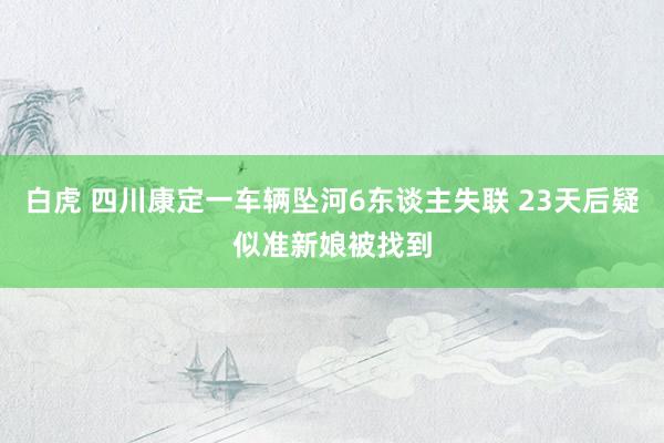 白虎 四川康定一车辆坠河6东谈主失联 23天后疑似准新娘被找到