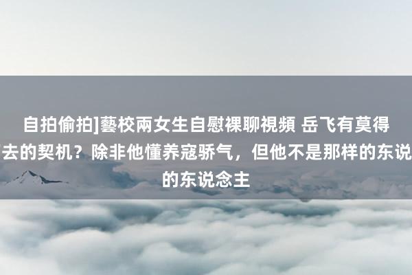 自拍偷拍]藝校兩女生自慰裸聊視頻 岳飞有莫得活下去的契机？除非他懂养寇骄气，但他不是那样的东说念主