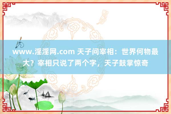 www.淫淫网.com 天子问宰相：世界何物最大？宰相只说了两个字，天子鼓掌惊奇