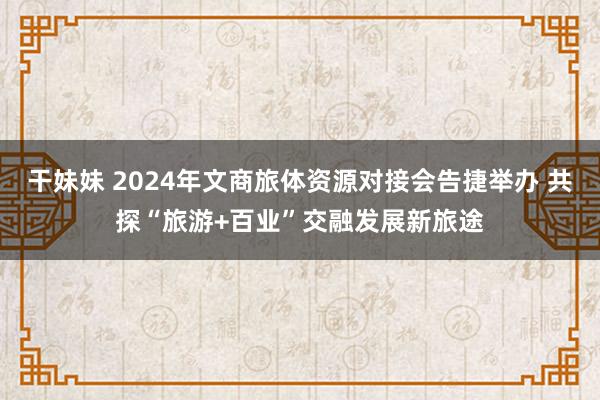 干妹妹 2024年文商旅体资源对接会告捷举办 共探“旅游+百业”交融发展新旅途