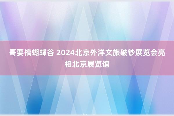 哥要搞蝴蝶谷 2024北京外洋文旅破钞展览会亮相北京展览馆