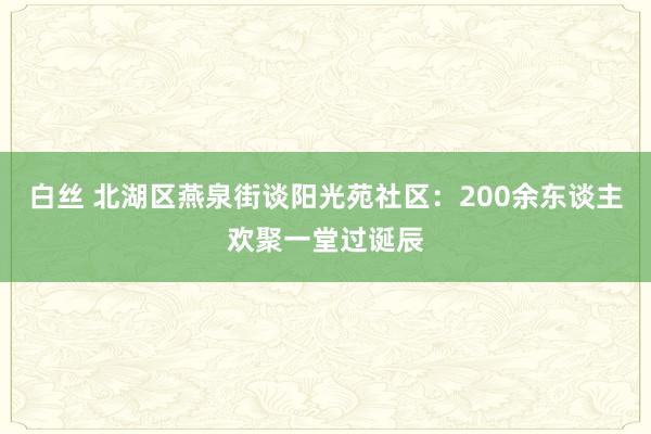 白丝 北湖区燕泉街谈阳光苑社区：200余东谈主欢聚一堂过诞辰