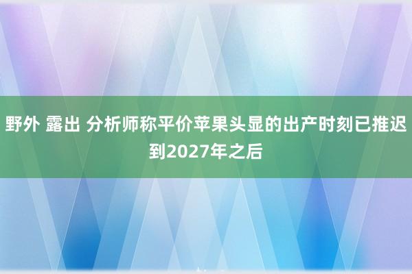 野外 露出 分析师称平价苹果头显的出产时刻已推迟到2027年之后