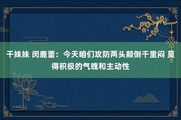 干妹妹 闵鹿蕾：今天咱们攻防两头颠倒千里闷 莫得积极的气魄和主动性