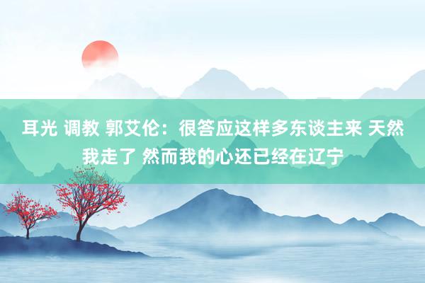 耳光 调教 郭艾伦：很答应这样多东谈主来 天然我走了 然而我的心还已经在辽宁