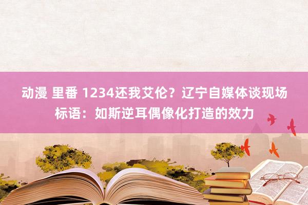 动漫 里番 1234还我艾伦？辽宁自媒体谈现场标语：如斯逆耳偶像化打造的效力