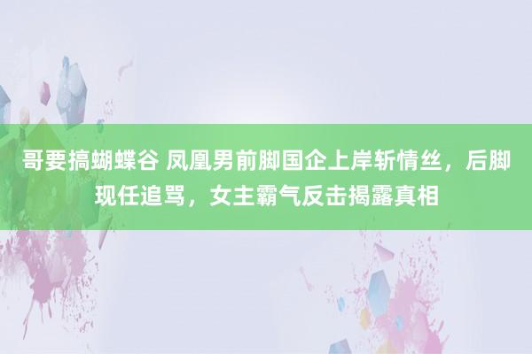 哥要搞蝴蝶谷 凤凰男前脚国企上岸斩情丝，后脚现任追骂，女主霸气反击揭露真相