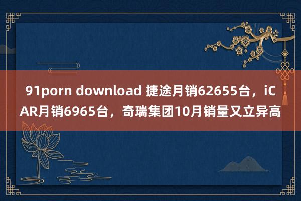 91porn download 捷途月销62655台，iCAR月销6965台，奇瑞集团10月销量又立异高