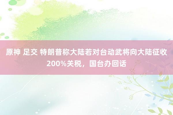 原神 足交 特朗普称大陆若对台动武将向大陆征收200%关税，国台办回话