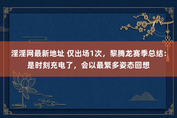 淫淫网最新地址 仅出场1次，黎腾龙赛季总结：是时刻充电了，会以最繁多姿态回想