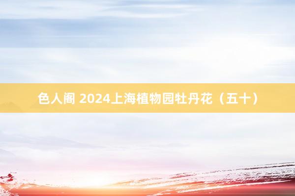 色人阁 2024上海植物园牡丹花（五十）