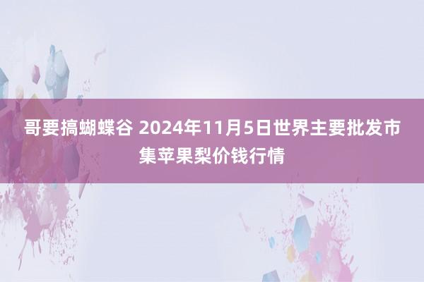 哥要搞蝴蝶谷 2024年11月5日世界主要批发市集苹果梨价钱行情