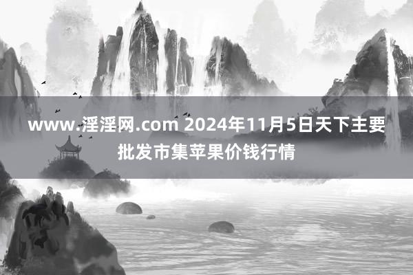 www.淫淫网.com 2024年11月5日天下主要批发市集苹果价钱行情