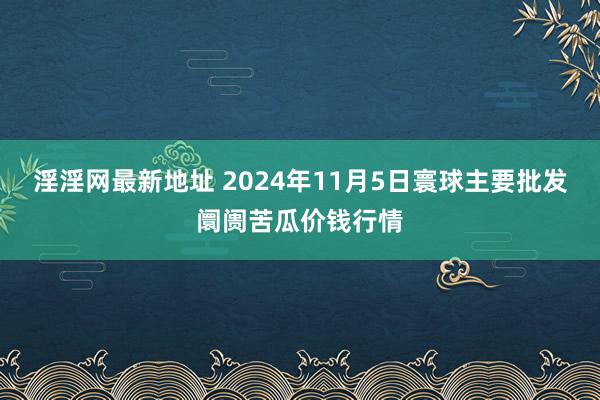 淫淫网最新地址 2024年11月5日寰球主要批发阛阓苦瓜价钱行情