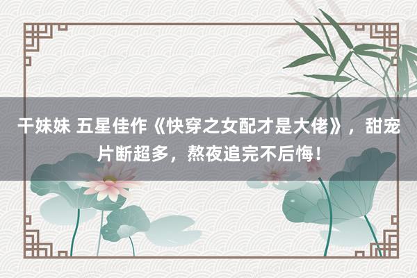 干妹妹 五星佳作《快穿之女配才是大佬》，甜宠片断超多，熬夜追完不后悔！