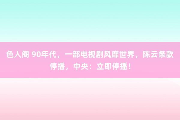 色人阁 90年代，一部电视剧风靡世界，陈云条款停播，中央：立即停播！