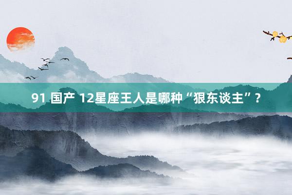 91 国产 12星座王人是哪种“狠东谈主”？