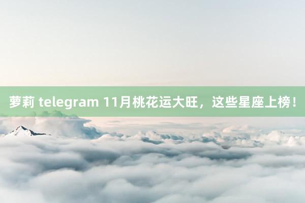 萝莉 telegram 11月桃花运大旺，这些星座上榜！