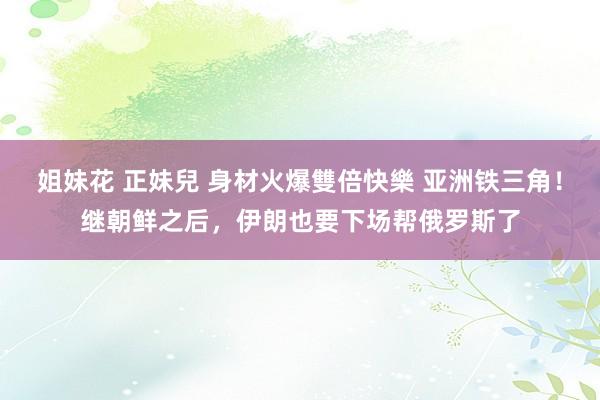 姐妹花 正妹兒 身材火爆雙倍快樂 亚洲铁三角！继朝鲜之后，伊朗也要下场帮俄罗斯了