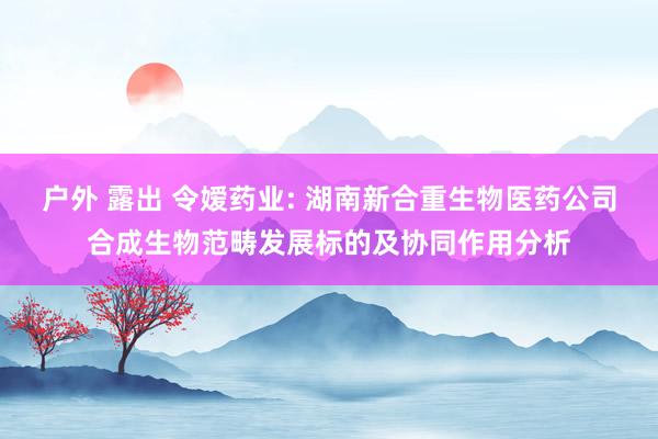 户外 露出 令嫒药业: 湖南新合重生物医药公司合成生物范畴发展标的及协同作用分析