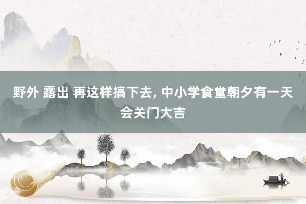 野外 露出 再这样搞下去， 中小学食堂朝夕有一天会关门大吉