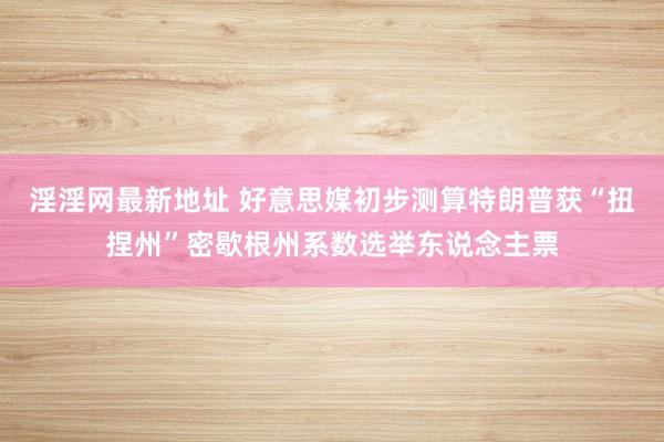 淫淫网最新地址 好意思媒初步测算特朗普获“扭捏州”密歇根州系数选举东说念主票