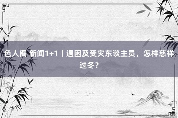 色人阁 新闻1+1丨遇困及受灾东谈主员，怎样慈祥过冬？